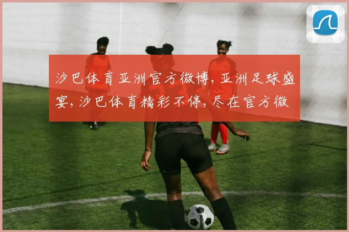 沙巴体育亚洲官方微博,亚洲足球盛宴,沙巴体育精彩不停,尽在官方微博